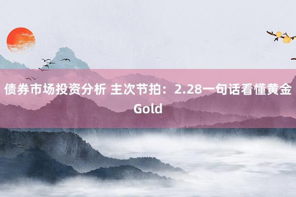 债券市场投资分析 主次节拍：2.28一句话看懂黄金Gold