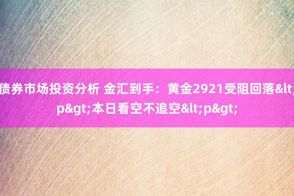 债券市场投资分析 金汇到手：黄金2921受阻回落<p>本日看空不追空<p>