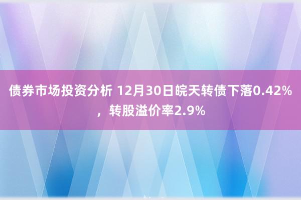 债券市场投资分析 12月30日皖天转债下落0.42%，转股溢价率2.9%