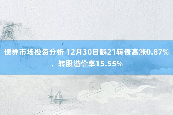 债券市场投资分析 12月30日鹤21转债高涨0.87%，转股溢价率15.55%