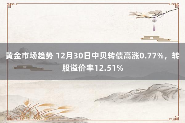 黄金市场趋势 12月30日中贝转债高涨0.77%，转股溢价率12.51%