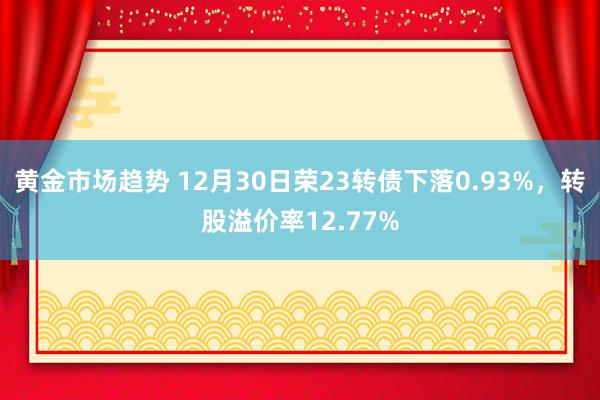 黄金市场趋势 12月30日荣23转债下落0.93%，转股溢价率12.77%