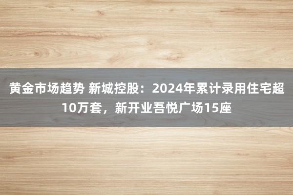 黄金市场趋势 新城控股：2024年累计录用住宅超10万套，新开业吾悦广场15座