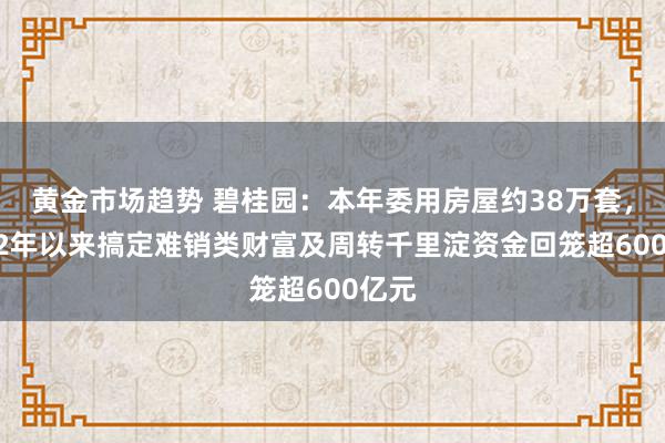 黄金市场趋势 碧桂园：本年委用房屋约38万套，2022年以来搞定难销类财富及周转千里淀资金回笼超600亿元