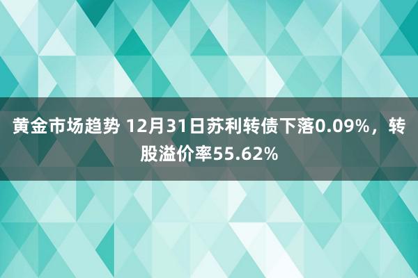 黄金市场趋势 12月31日苏利转债下落0.09%，转股溢价率55.62%