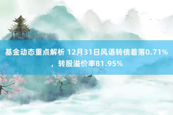 基金动态重点解析 12月31日风语转债着落0.71%，转股溢价率81.95%