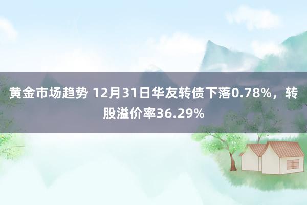 黄金市场趋势 12月31日华友转债下落0.78%，转股溢价率36.29%