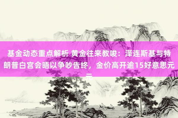 基金动态重点解析 黄金往来教唆：泽连斯基与特朗普白宫会晤以争吵告终，金价高开逾15好意思元