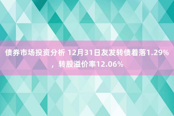 债券市场投资分析 12月31日友发转债着落1.29%，转股溢价率12.06%