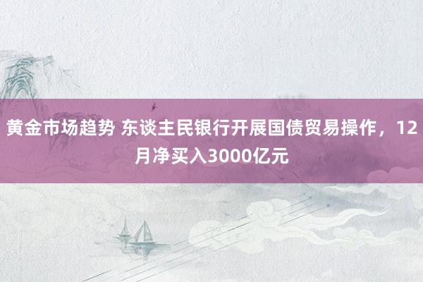 黄金市场趋势 东谈主民银行开展国债贸易操作，12月净买入3000亿元