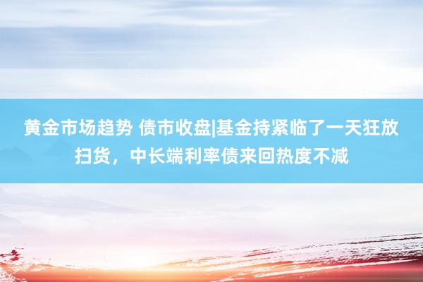 黄金市场趋势 债市收盘|基金持紧临了一天狂放扫货，中长端利率债来回热度不减