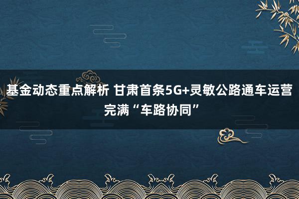 基金动态重点解析 甘肃首条5G+灵敏公路通车运营 完满“车路协同”