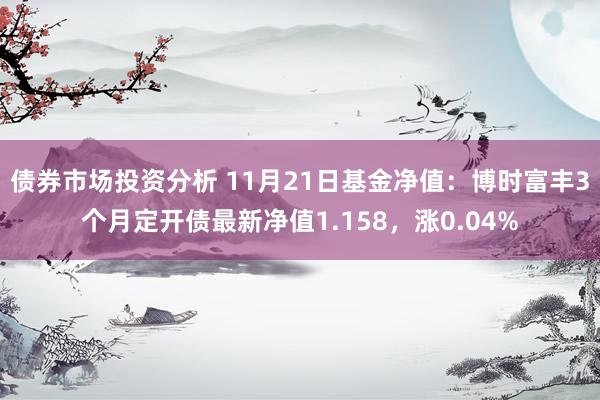 债券市场投资分析 11月21日基金净值：博时富丰3个月定开债最新净值1.158，涨0.04%