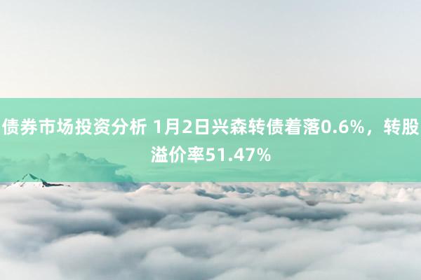 债券市场投资分析 1月2日兴森转债着落0.6%，转股溢价率51.47%