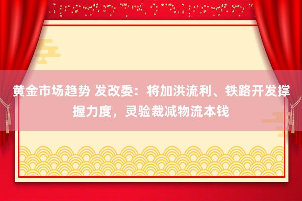 黄金市场趋势 发改委：将加洪流利、铁路开发撑握力度，灵验裁减物流本钱