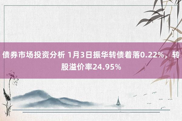 债券市场投资分析 1月3日振华转债着落0.22%，转股溢价率24.95%