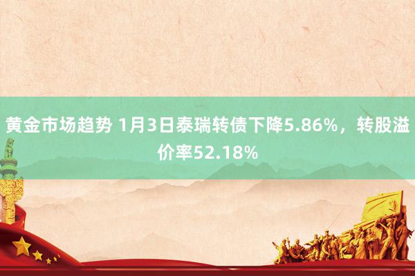 黄金市场趋势 1月3日泰瑞转债下降5.86%，转股溢价率52.18%