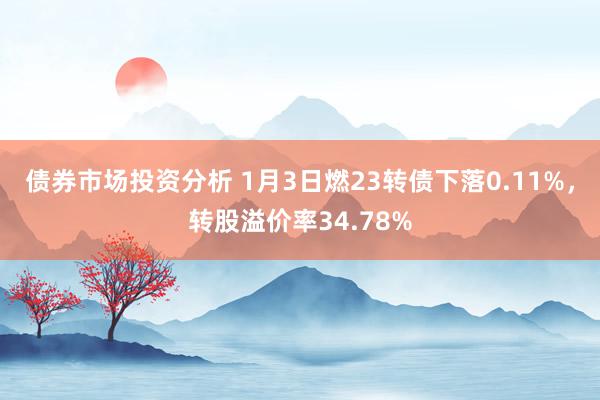 债券市场投资分析 1月3日燃23转债下落0.11%，转股溢价率34.78%