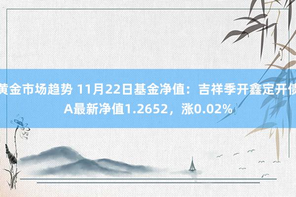 黄金市场趋势 11月22日基金净值：吉祥季开鑫定开债A最新净值1.2652，涨0.02%