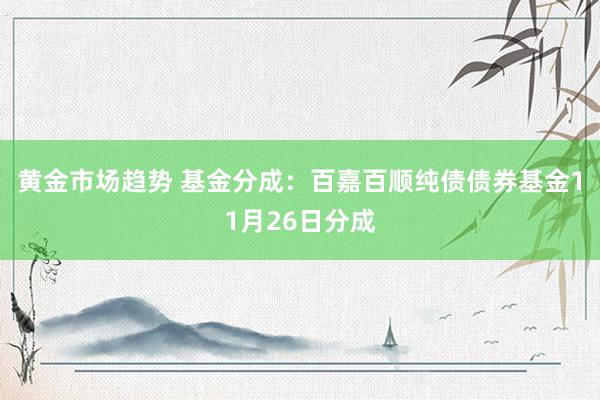 黄金市场趋势 基金分成：百嘉百顺纯债债券基金11月26日分成