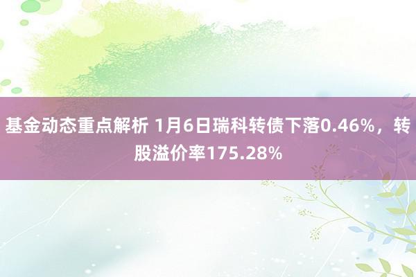 基金动态重点解析 1月6日瑞科转债下落0.46%，转股溢价率175.28%