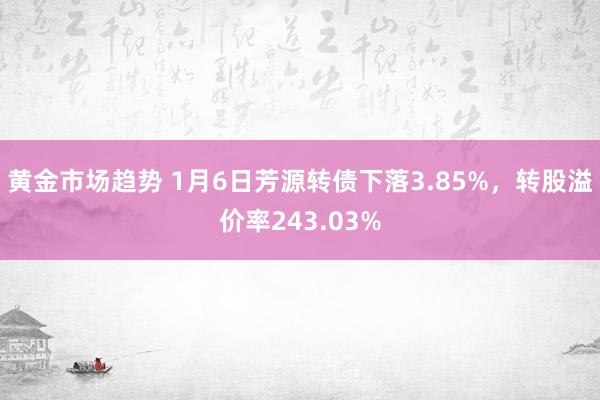 黄金市场趋势 1月6日芳源转债下落3.85%，转股溢价率243.03%