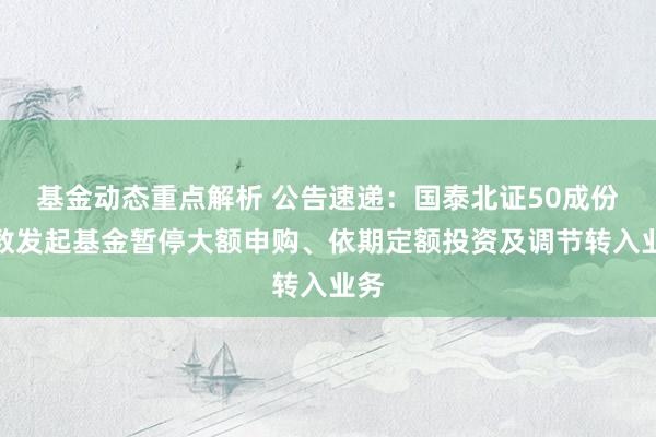 基金动态重点解析 公告速递：国泰北证50成份指数发起基金暂停大额申购、依期定额投资及调节转入业务