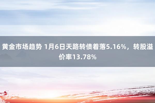 黄金市场趋势 1月6日天路转债着落5.16%，转股溢价率13.78%