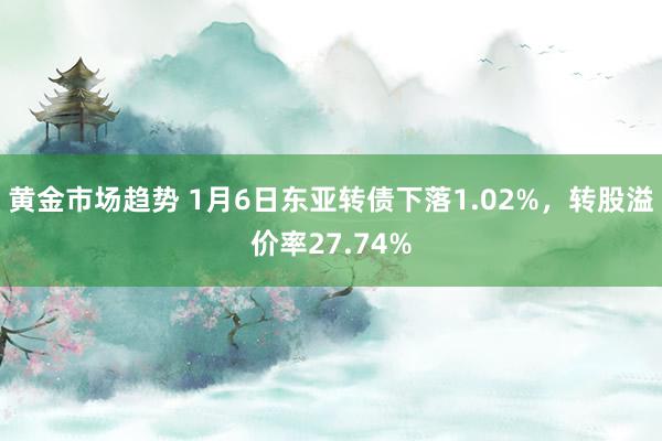 黄金市场趋势 1月6日东亚转债下落1.02%，转股溢价率27.74%