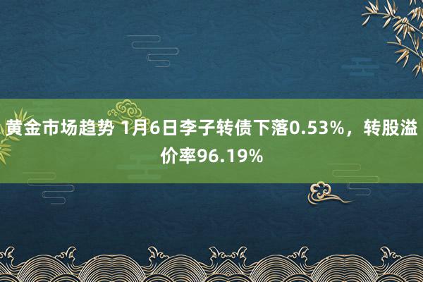 黄金市场趋势 1月6日李子转债下落0.53%，转股溢价率96.19%