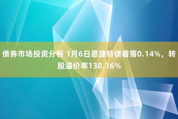 债券市场投资分析 1月6日恩捷转债着落0.14%，转股溢价率138.16%