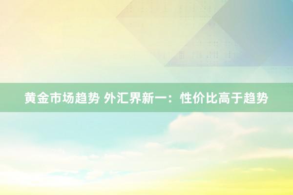 黄金市场趋势 外汇界新一：性价比高于趋势