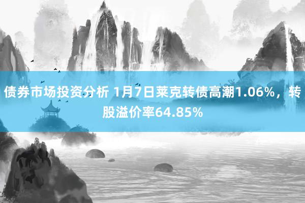 债券市场投资分析 1月7日莱克转债高潮1.06%，转股溢价率64.85%