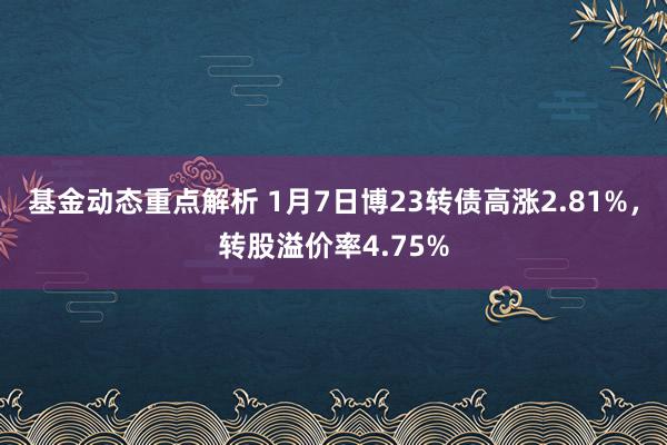 基金动态重点解析 1月7日博23转债高涨2.81%，转股溢价率4.75%