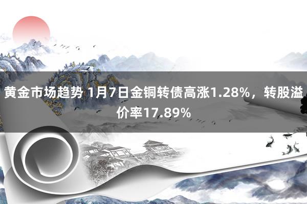 黄金市场趋势 1月7日金铜转债高涨1.28%，转股溢价率17.89%