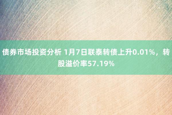 债券市场投资分析 1月7日联泰转债上升0.01%，转股溢价率57.19%