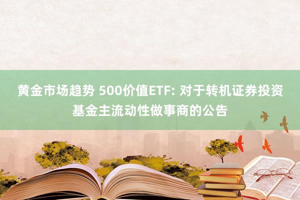 黄金市场趋势 500价值ETF: 对于转机证券投资基金主流动性做事商的公告