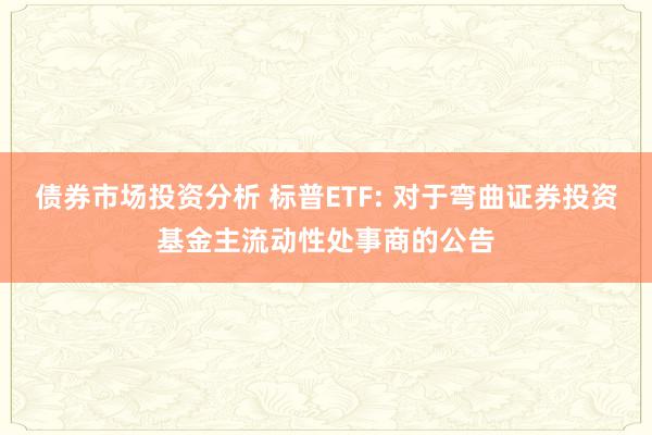 债券市场投资分析 标普ETF: 对于弯曲证券投资基金主流动性处事商的公告