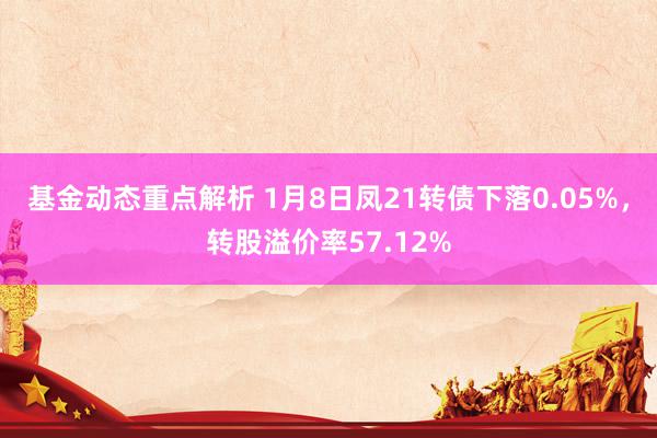 基金动态重点解析 1月8日凤21转债下落0.05%，转股溢价率57.12%