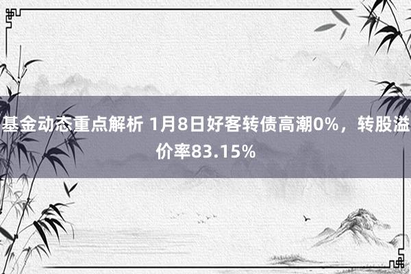 基金动态重点解析 1月8日好客转债高潮0%，转股溢价率83.15%