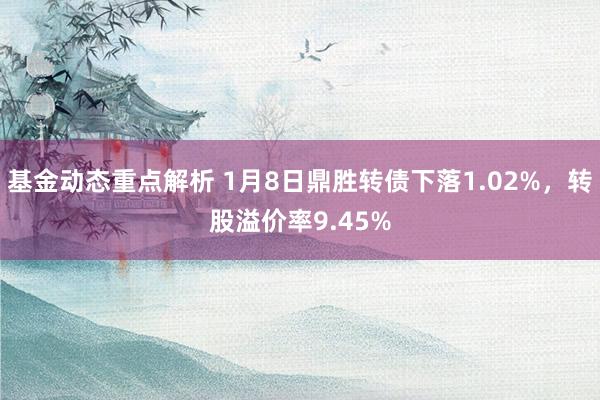 基金动态重点解析 1月8日鼎胜转债下落1.02%，转股溢价率9.45%