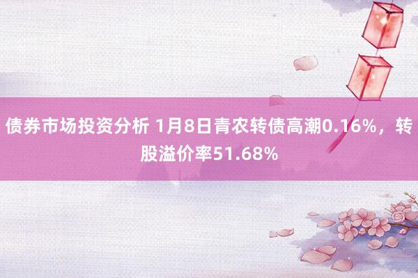 债券市场投资分析 1月8日青农转债高潮0.16%，转股溢价率51.68%