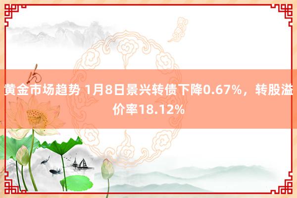 黄金市场趋势 1月8日景兴转债下降0.67%，转股溢价率18.12%