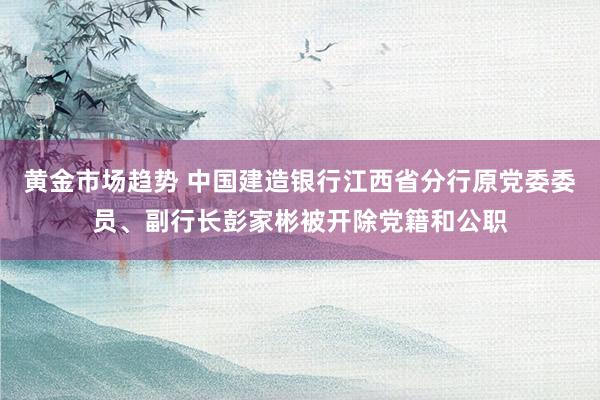 黄金市场趋势 中国建造银行江西省分行原党委委员、副行长彭家彬被开除党籍和公职