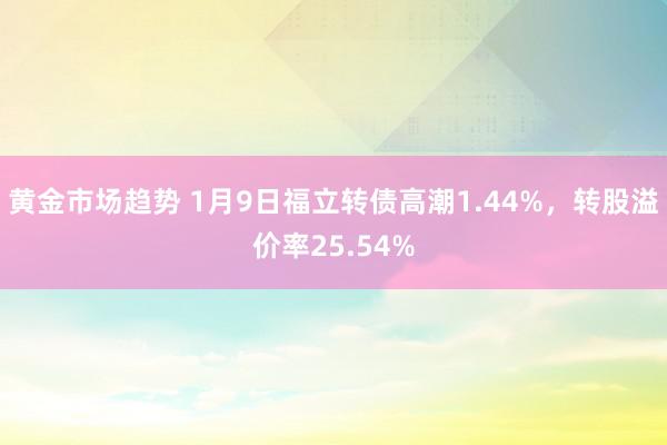 黄金市场趋势 1月9日福立转债高潮1.44%，转股溢价率25.54%