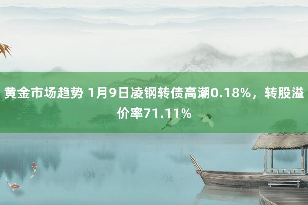 黄金市场趋势 1月9日凌钢转债高潮0.18%，转股溢价率71.11%