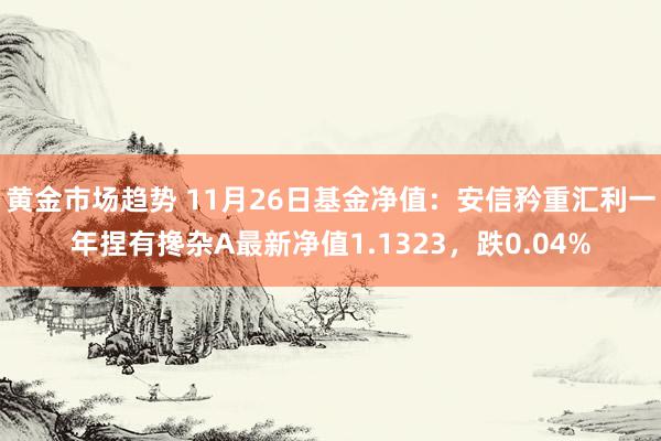 黄金市场趋势 11月26日基金净值：安信矜重汇利一年捏有搀杂A最新净值1.1323，跌0.04%