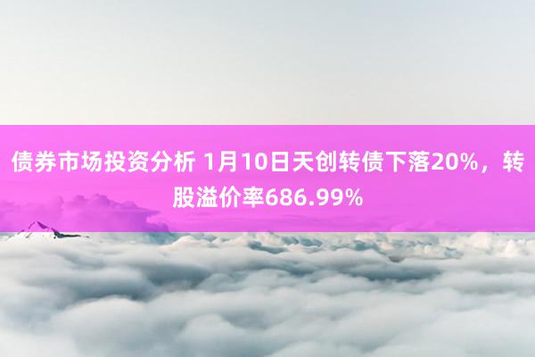 债券市场投资分析 1月10日天创转债下落20%，转股溢价率686.99%