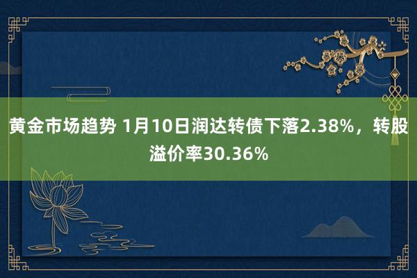 黄金市场趋势 1月10日润达转债下落2.38%，转股溢价率30.36%