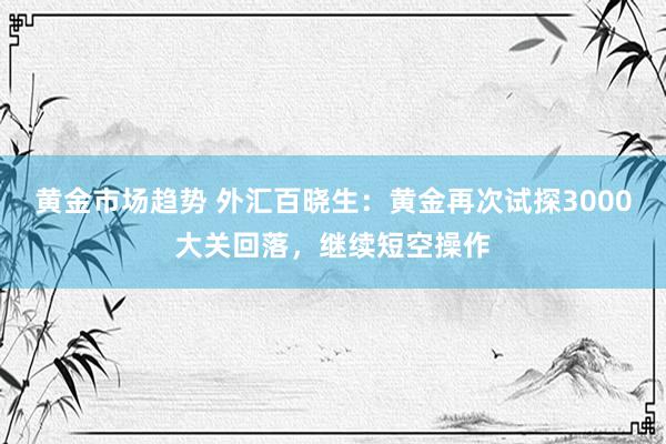 黄金市场趋势 外汇百晓生：黄金再次试探3000大关回落，继续短空操作